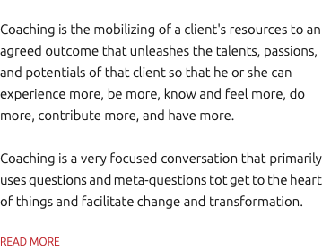 Coaching is the mobilizing of a client's resources to an agreed outcome that unleashes the talents, passions, and potentials of that client so that he or she can experience more, be more, know and feel more, do more, contribute more, and have more. Coaching is a very focused conversation that primarily uses questions and meta-questions tot get to the heart of things and facilitate change and transformation. READ MORE