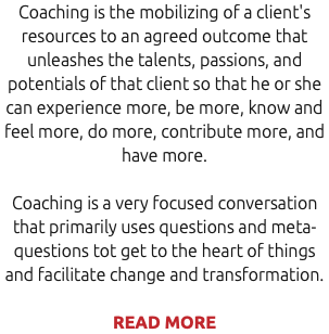 Coaching is the mobilizing of a client's resources to an agreed outcome that unleashes the talents, passions, and potentials of that client so that he or she can experience more, be more, know and feel more, do more, contribute more, and have more. Coaching is a very focused conversation that primarily uses questions and meta-questions tot get to the heart of things and facilitate change and transformation. READ MORE