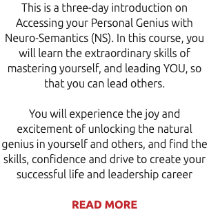 This is a three-day introduction on Accessing your Personal Genius with Neuro-Semantics (NS). In this course, you will learn the extraordinary skills of mastering yourself, and leading YOU, so that you can lead others. You will experience the joy and excitement of unlocking the natural genius in yourself and others, and find the skills, confidence and drive to create your successful life and leadership career READ MORE