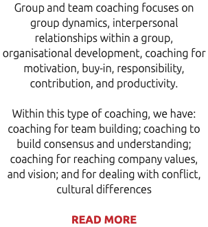 Group and team coaching focuses on group dynamics, interpersonal relationships within a group, organisational development, coaching for motivation, buy-in, responsibility, contribution, and productivity. Within this type of coaching, we have: coaching for team building; coaching to build consensus and understanding; coaching for reaching company values, and vision; and for dealing with conflict, cultural differences READ MORE