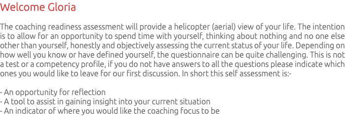 Welcome Gloria The coaching readiness assessment will provide a helicopter (aerial) view of your life. The intention is to allow for an opportunity to spend time with yourself, thinking about nothing and no one else other than yourself, honestly and objectively assessing the current status of your life. Depending on how well you know or have defined yourself, the questionnaire can be quite challenging. This is not a test or a competency profile, if you do not have answers to all the questions please indicate which ones you would like to leave for our first discussion. In short this self assessment is:- - An opportunity for reflection - A tool to assist in gaining insight into your current situation - An indicator of where you would like the coaching focus to be