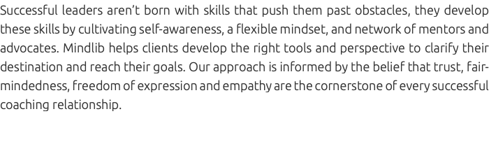Successful leaders aren’t born with skills that push them past obstacles, they develop these skills by cultivating self-awareness, a flexible mindset, and network of mentors and advocates. Mindlib helps clients develop the right tools and perspective to clarify their destination and reach their goals. Our approach is informed by the belief that trust, fair-mindedness, freedom of expression and empathy are the cornerstone of every successful coaching relationship. 