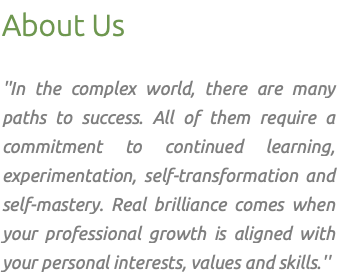 About Us ''In the complex world, there are many paths to success. All of them require a commitment to continued learning, experimentation, self-transformation and self-mastery. Real brilliance comes when your professional growth is aligned with your personal interests, values and skills.''