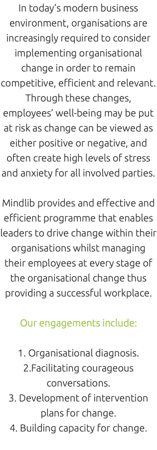 In today’s modern business environment, organisations are increasingly required to consider implementing organisational change in order to remain competitive, efficient and relevant. Through these changes, employees’ well-being may be put at risk as change can be viewed as either positive or negative, and often create high levels of stress and anxiety for all involved parties. Mindlib provides and effective and efficient programme that enables leaders to drive change within their organisations whilst managing their employees at every stage of the organisational change thus providing a successful workplace. Our engagements include: 1. Organisational diagnosis. 2.Facilitating courageous conversations. 3. Development of intervention plans for change. 4. Building capacity for change. 